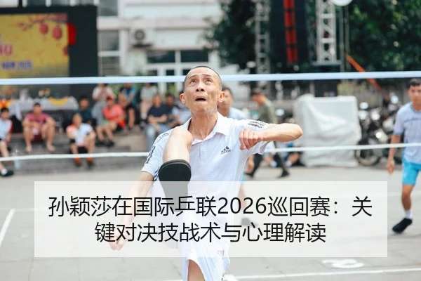 孙颖莎在国际乒联2026巡回赛：关键对决技战术与心理解读