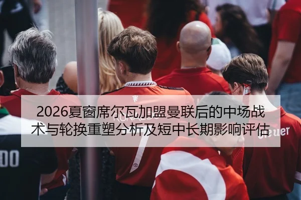 2026夏窗席尔瓦加盟曼联后的中场战术与轮换重塑分析及短中长期影响评估